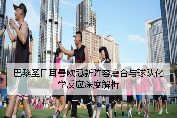 巴黎圣日耳曼欧冠新阵容磨合与球队化学反应深度解析